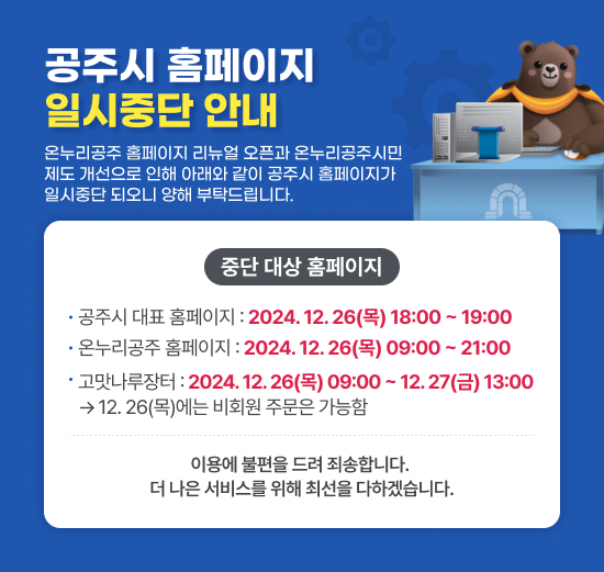 온누리공주 홈페이지 리뉴얼 오픈과 온누리공주시민 제도 개선으로 인해 아래와 같이 곶우시 홈페이지가 일시중단 되오니 양해 부탁드립니다.
중단 대상 홈페이지
공주시 대표 홈페이지 : 2024. 12. 26(목) 18:00 ~ 19:00
온누리공주 홈페이지 : 2024. 12. 26(목) 09:00 ~ 21:00
고맛나루장터 : 2024. 12. 26(목) 09:00 ~ 12. 27(금) 13:00
→ 12. 26(목)에는 비회원 주문은 가능함
이용에 불편을 드려 죄송합니다.더 나은 서비스를 위해 최선을 다하겠습니다.