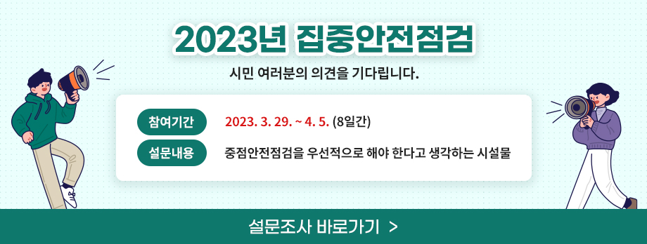「2023년 집중안전점검」시민 여러분의 의견을 기다립니다.
▶ 참여기간 : 2023. 3. 29. ∼ 4. 5.(8일간)
▶ 설문내용 : 중점안전점검을 우선적으로 해야 한다고 생각하는 시설물