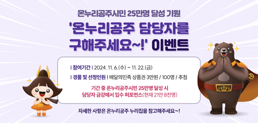 온누리공주시민 25만명 달성 기원
'온누리공주 담당자를 구해주세요~!' 이벤트

* 참여기간 : 2024. 11. 6.(수) ~ 11. 22.(금)
* 경품 및 선정인원 : 배달의민족 상품권 3만원 / 100명 / 추첨
* 기간 중 온누리공주시민 25만명 달성 시 담당자 금강에서 입수 퍼포먼스(현재 21만 8천명)

자세한 사항은 온누리공주 누리집을 참고해주세요~!