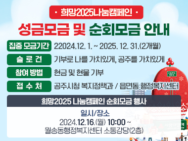 희망2025 나눔캠페인 성금모금 및 순회모금 안내

□ 집중 모금기간 : 2024.12. 1. ~ 2025. 12. 31.(2개월)

□ 슬 로 건 : 기부로 나를 가치있게, 공주를 가치있게

□ 참여 방법 : 현금 및 현물 기부

□ 접 수 처 : 공주시청 복지정책과 / 읍면동 행정복지센터

* 희망2025 나눔캠페인 순회모금 행사
- 일시/장소 : 2024.12.16.(월) 10:00 ~ / 월송동행정복지센터 소통강당(2층)