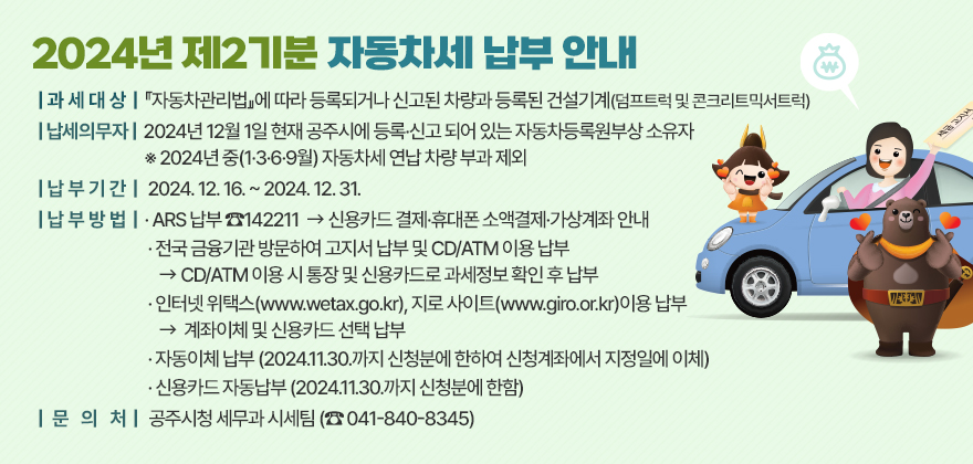 2024년 제2기분 자동차세 납부 안내

❍ 과세대상 :『자동차관리법』에 따라 등록되거나 신고된 차량과
『건설기계관리법』에 따라 등록된 건설기계(덤프트럭 및 콘크리트믹서트럭)

❍ 납세의무자 : 2024년 12월 1일 현재 공주시에 등록·신고 되어 있는 자동차등록원부상 소유자
※ 2024년 중(1·3·6·9월) 자동차세 연납 차량 부과 제외

❍ 납부기간 : 2024. 12. 16. ~ 2024. 12. 31.

❍ 납부방법 
- ARS 납부 ☎142211
 ☞ 신용카드 결제·휴대폰 소액결제·가상계좌 안내
- 전국 금융기관 방문하여 고지서 납부 및 CD/ATM 이용 납부
☞ CD/ATM 이용 시 통장 및 신용카드로 과세정보 확인 후 납부
- 인터넷 위택스(www.wetax.go.kr), 지로 사이트(www.giro.or.kr)이용 납부
☞ 계좌이체 및 신용카드 선택 납부
- 자동이체 납부 (2024.11.30.까지 신청분에 한하여 신청계좌에서 지정일에 이체)
- 신용카드 자동납부 (2024.11.30.까지 신청분에 한함)

❍ 문 의 처 : 공주시청 세무과 (☎ 041-840-8345, 8334)