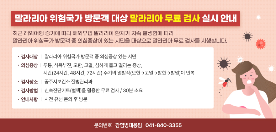 말라리아 위험국가 방문객 대상 말라리아 무료 검사 실시 안내
최근 해외여행 증가에 따라 해외유입 말라리아 환자가 지속 발생함에 따라
말라리아 위험국가 방문객 중 의심증상이 있는 시민을 대상으로 말라리아 무료 검사를 시행합니다.
- 검사대상 : 말라리아 위험 국가* 방문객 중 의심증상이 있는 시민   * 말라리아 관리 지침(116~134쪽) 기재 국가
- 의심증상 : 두통, 식욕부진, 오한, 고열, 심하게 춥고 떨리는 증상,시간(24시간, 48시간, 72시간) 주기의 열발작(오한→고열→발한→발열)이 반복
- 검사기간 : 연중
- 검사장소 : 공주시보건소 질병관리과
- 검사방법 : 신속진단키트(혈액)을 활용한 무료 검사 / 30분 소요
- 안내사항 : 사전 유선 문의 후 방문
- 문의번호 : 감염병대응팀 ☎ 041) 840-3355