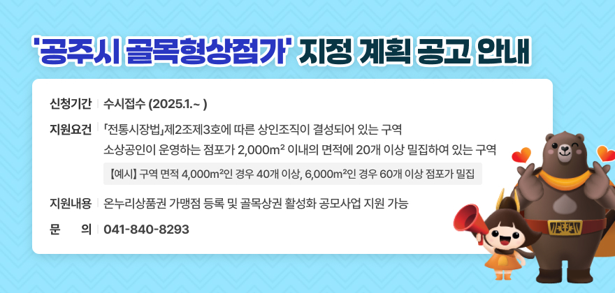 공주시 골목형상점가 지정 계획 공고 안내
신청기간 : 수시접수(2025.1.~ )
지원요건
- 「전통시장법」제2조제3호에 따른 상인조직이 결성되어 있는 구역
- 소상공인이 운영하는 점포가 2,000㎡ 이내의 면적에 20개 이상 밀집하여 있는 구역
【예시】구역 면적 4,000㎡인 경우 40개 이상, 6,000㎡인 경우 60개 이상 점포가 밀집
지원내용 : 온누리상품권 가맹점 등록 및 골목상권 활성화 공모사업 지원 가능
문의사항 : 041-840-8293