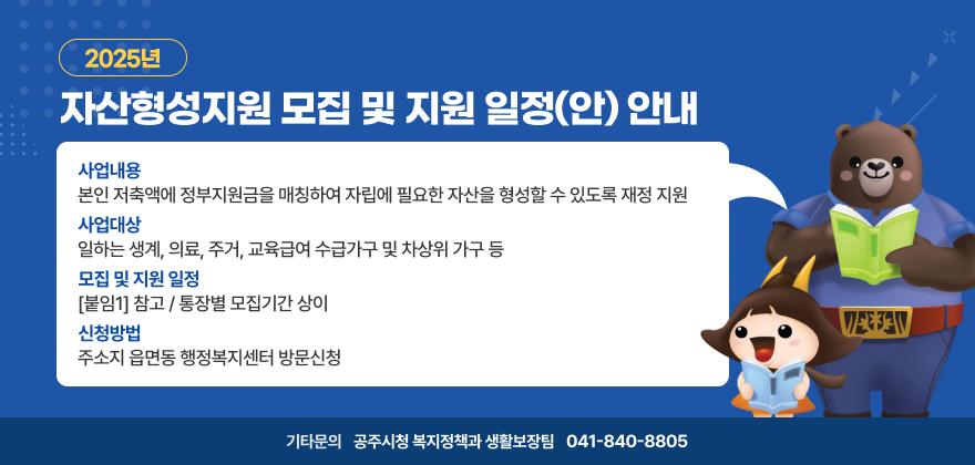 2025년 자산형성지원 모집 및 지원 일정(안) 안내

1. 사 업 명 : 2025년 자산형성지원사업

2. 사업내용 : 본인 저축액에 정부지원금을 매칭하여 자립에 필요한 자산을 형성할 수 있도록 재정 지원

3. 사업대상 : 일하는 생계, 의료, 주거, 교육급여 수급가구 및 차상위 가구 등 

4. 모집 및 지원 일정 : [붙임1] 참고 / 통장별 모집기간 상이   
5. 신청방법 : 주소지 읍면동 행정복지센터 방문신청

6. 기타문의 : 공주시청 복지정책과 생활보장팀(041-840-8805)