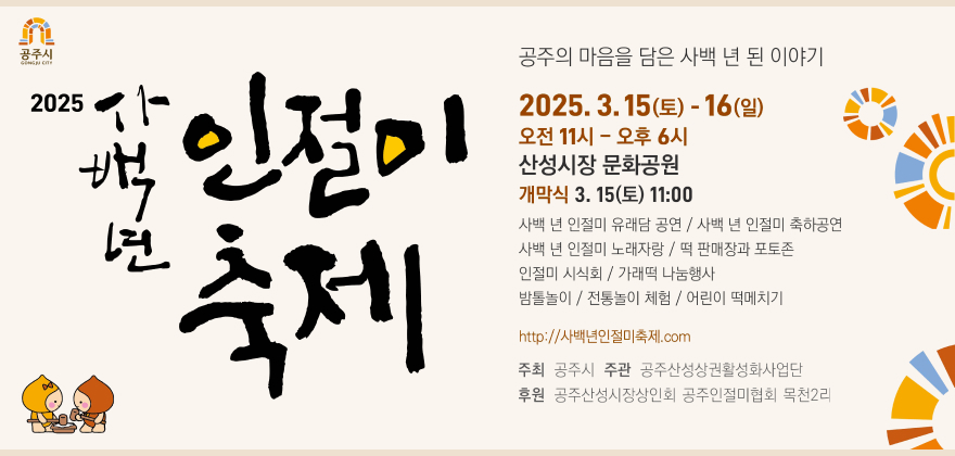 공주시 2025년 사백년 인절미 축제
공주의 마음을 담은 사백 년 된 이야기
2025.3.15(토)-16(일)
오전 11시-오후 6시
산성시장 문화공원
개막식 3. 15(토) 11:00
사백 년 인절미 유래담 공연/ 사백 년 인절미 축하공연
사백 년 인절미 노래자랑/떡 판매장과 포토존
인절미 시식회/가래떡 나눔행사
밤톨놀이/전통놀이 체험/ 어린이 떡메치기
http://사백년인절미축제.com
주최 공주시 주관 공주산성상권활성화사업단 후원 공주산성시장상인회 공주인절미협회 목천2리