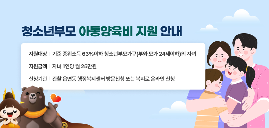 청소년부모 아동양육비 지원 안내
지원대상 : 기준 중위소득 63%이하 청소년부모가구(부와 모가 24세이하)의 자녀
지원금액 : 자녀 1인당 월 25만원
신청기관 : 관할 읍면동 행정복지센터 방문신청 또는 복지로 온라인 신청