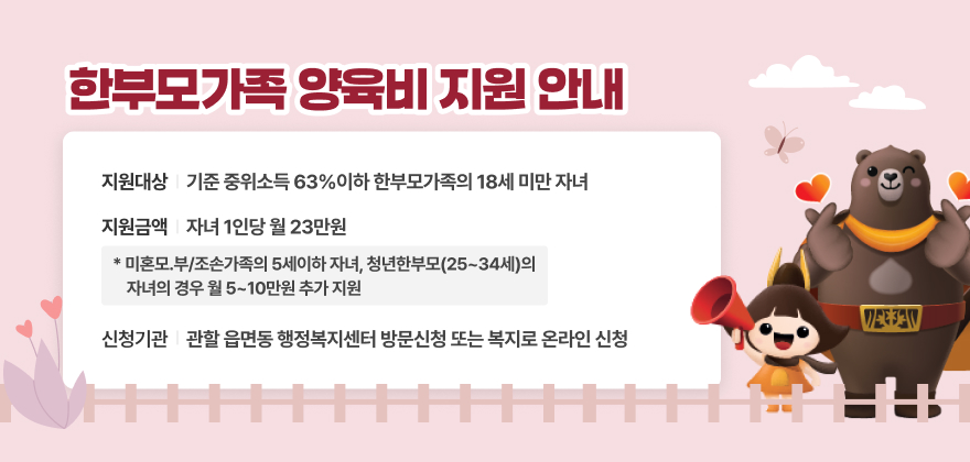 한부모가족 양육비 지원 홍보 팝업 관련
지원대상 : 기준 중위소득 63%이하 한부모가족의 18세 미만 자녀
지원금액 : 자녀 1인당 월 23만원
* 미혼모.부/조손가족의 5세이하 자녀, 청년한부모(25~34세)의 자녀의 경우 월 5~10만원 추가 지원
신청기관 : 관할 읍면동 행정복지센터 방문신청 또는 복지로 온라인 신청