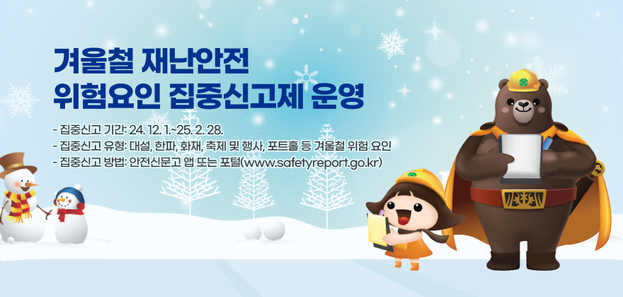 겨울철 재난안전 위험요인 집중신고제 운영
- 집중신고 기간: 24. 12. 1.~25. 2. 28.
- 집중신고 유형: 대설, 한파, 화재, 축제 및 행사, 포트홀 등 겨울철 위험 요인
- 집중신고 방법: 안전신문고 앱 또는 포털(www.safetyreport.go.kr)