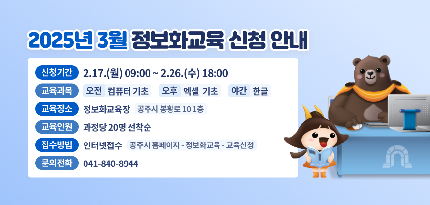 . 신청기간 : 2.17.(월) 09:00 ~ 2.26.(수) 18:00
2. 교육과목 : 오전 - 컴퓨터기초, 오후 - 엑셀 기초, 야간 - 한글
3. 교육장소 : 정보화교육장(공주시 봉황로 10 1층)
4. 교육인원 : 과정당 20명 선착순
5. 접수방법 : 인터넷접수(공주시 홈페이지 - 정보화교육 - 교육신청)
6. 문의전화 : 041-840-8944