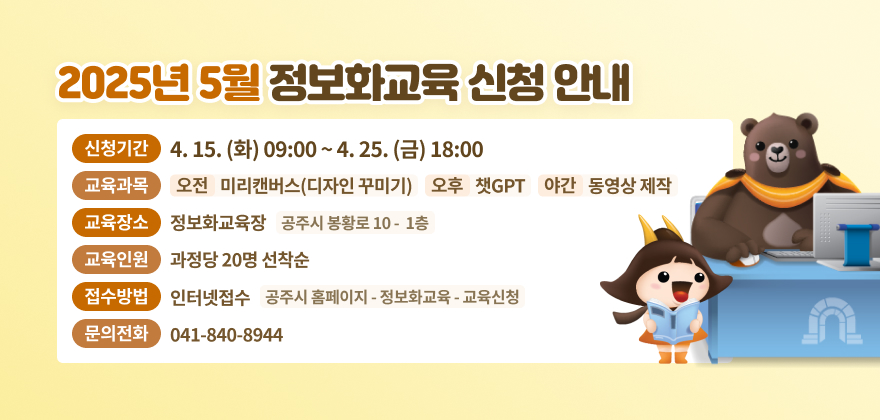 1. 신청기간 : 4.15.(화) 09:00 ~ 4.25.(금) 18:00
2. 교육과목 : 오전 - 미리캔버스(디자인 꾸미기), 오후 - 챗GPT, 야간 - 동영상 제작
3. 교육장소 : 정보화교육장(공주시 봉황로 10 1층)
4. 교육인원 : 과정당 20명 선착순
5. 접수방법 : 인터넷접수(공주시 홈페이지 - 정보화교육 - 교육신청)
6. 문의전화 : 041-840-8944