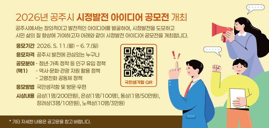 2026년 공주시 시정발전 아이디어 공모전 개최
공주시에서는 창의적이고 발전적인 아이디어를 발굴하여, 시정발전을 도모하고
시민 삶의 질 향상에 기여하고자 아래와 같이 시정발전 아이디어 공모전을 개최합니다.
응모기간  2026. 5. 11.(월) ~ 6. 7.(일)
응모자격  공주시 발전에 관심있는 누구나
공모분야 - 청년·가족 정착 등 인구 유입 정책 (택1)       - 역사·문화·관광 자원 활용 정책                  - 고령친화 공동체 정책
응모방법  국민생각함 및 방문·우편
시상내용  금상(1명/200만원), 은상(1명/100명), 동상(1명/50만원), 
                  장려상(3명/10만원), 노력상(10명/3만원)
* 기타 자세한 내용은 공고문을 참고 바랍니다.