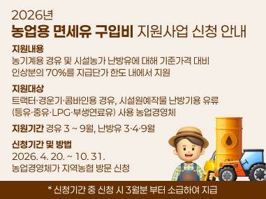 2026년
농업용 면세유 구입비 지원사업 신청 안내
지원내용
농기계용 경유 및 시설농가 난방유에 대해 기준가격 대비
인상분의 70%를 지급단가 한도 내에서 지원
지원대상
트랙터·경운기·콤바인용 경유, 시설원예작물 난방기용 유류
(등유·중유·LPG·부생연료유) 사용 농업경영체
지원기간 경유 3 ~ 9월, 난방유 3·4·9월
신청기간 및 방법
2026. 4. 20. ~ 10. 31. 
농업경영체가 지역농협 방문 신청
* 신청기간 중 신청 시 3월분 부터 소급하여 지급