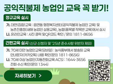공익직불제 농업인 교육 꼭 받기!
정규교육 실시
가. 대면(집합)교육 : 읍면동 행정복지센터(공익직불제 농업인 교육) 및
      농촌진흥청(새해 농업인 실용교육), 농협(품목별 작목반 교육)에서 실시 나. 온라인교육 : 사진 클릭 및QR코드 확인 / 문의 1811-8656
간편교육 실시
(신규 신청자 및 ‘25년 준수사항 위반자 제외)
가. 70세 미만 농업인교육(모바일) : 농식품부에서 발송된 교육
      안내문자(카카오톡) 내용 확인(문의 1811-8656) 나. 70세 이상 농업인(자동전화교육 ACS) : 1644-3656 
      전화 수신 확인(문의 1344)
자세히보기