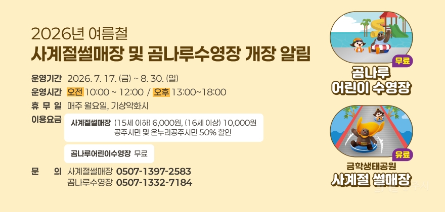 2026년 여름철 사계절썰매장 및 곰나루수영장 개장 알림
운영기간   2026. 7. 17. (금) ~ 8. 30. (일)
운영시간   오전 10:00 ~ 12:00  /  오후 13:00~18:00
휴  무  일   매주 월요일, 기상악화시
이용요금
사계절썰매장  (15세 이하) 6,000원, (16세 이상) 10,000원                           공주시민 및 온누리공주시민 50% 할인
곰나루어린이수영장  무료
문문의의   사계절썰매장  0507-1397-2583
                   곰나루수영장  0507-1332-7184