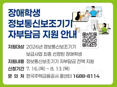 장애학생
정보통신보조기기
자부담금 지원 안내
지원대상  2026년 정보통신보조기기 
                  보급사업 최종 선정된 장애학생
지원내용  정보통신보조기기 자부담금 전액 지원
신청기간  7. 16.(목) ~ 8. 13.(목)
문  의  처  한국주택금융공사 콜센터 1688-8114