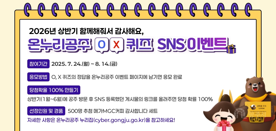 2026년 상반기 함께해줘서 감사해요, 온누리공주 O, X 퀴즈 SNS 이벤트
* 참여기간 : 2025. 7. 24.(월) ~ 8. 14.(금)
* 응모방법 : O, X 퀴즈의 정답을 온누리공주 이벤트 페이지에 남기면 응모 완료
* 당첨확률 100% 만들기!! : 상반기(1월~6월)에 공주 방문 후 SNS 등록했던 게시물의 링크를 올려주면 당첨 확률 100%
* 선정인원 및 경품
- 500명 추첨 메가MGC커피 감사합니다 세트
자세한 사항은 온누리공주 누리집(cyber.gongju.go.kr)을 참고하세요!