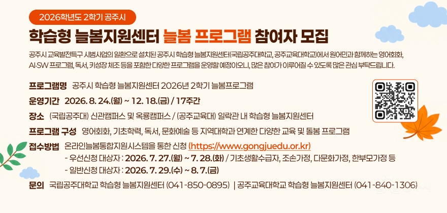 공주시 교육발전특구 시범사업의 일환으로 설치된 공주시 학습형 늘봄지원센터(국립공주대학교, 공주교육대학교)에서 원어민과 함께하는 영어회화, AI‧SW 프로그램, 독서, 키성장 체조 등을 포함한 다양한 프로그램을 운영할 예정이오니, 많은 참여가 이루어질 수 있도록 많은 관심 부탁드립니다.
□ 프로그램명 : 공주시 학습형 늘봄지원센터 2026년 2학기 늘봄프로그램
□ 운영기간 : 2026. 8. 24.(월) ~ 12. 18.(금) / 17주간
□ 장 소 : (국립공주대) 신관캠퍼스 및 옥룡캠퍼스 / (공주교육대) 일락관 내 학습형 늘봄지원센터
□ 프로그램 구성 : 영어회화, 기초학력, 독서, 문화예술 등 지역대학과 연계한 다양한 교육 및 돌봄 프로그램
□ 접수방법 : 온라인늘봄통합지원시스템을 통한 신청(https://www.gongjuedu.or.kr)
- 우선신청 대상자 : 2026. 7. 27.(월) ~ 7. 28.(화) / 기초생활수급자, 조손가정, 다문화가정, 한부모가정 등
- 일반신청 대상자 : 2026. 7. 29.(수) ~ 8. 7.(금)
□ 문 의 : 국립공주대학교 학습형 늘봄지원센터(041-850-0895) / 공주교육대학교 학습형 늘봄지원센터(041-840-1306)