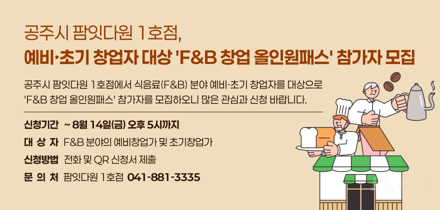 공주시 팜잇다원 1호점에서 식음료(F&B) 분야 예비·초기 창업자를 대상으로
F&B 창업 올인원패스 참가자를 모집하오니 많은 관심과 신청 바랍니다.

○ 신청기간: ~ 8월 14일(금) 오후 5시까지
○ 대상자: F&B 분야의 예비창업가 및 초기창업가
○ 신청방법: 전화 및 QR 신청서 제출
○ 문의처: 팜잇다원 1호점 ☎ 041-881-3335