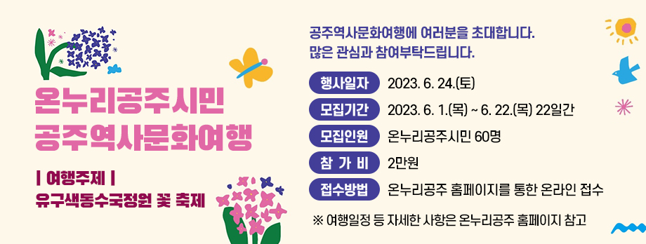온누리공주시민 공주역사문화여행
여행주제
유구색동수국정원 꽃축제
공주역사문화여행에 여러분을 초대합니다
많은 관심과 참여 부탁드립니다
행사일자 2023.6.24.(토)
모집기간 2023.6.1.(목) ~ 6.22.(목) 22일간
모집인원 온누리공주시민 60명
참가비 2만원
접수방법 온누리공주 홈페이지를 통한 온라인 접수
여행일정 등 자세한 사항은 온누리공주 홈페이지 참고