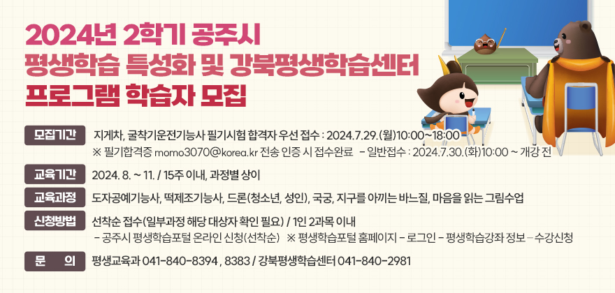 2024년 2학기 공주시 평생학습 특성화 및 강북평생학습센터 프로그램 학습자 모집 

모집기간 
 - 지게차, 굴착기운전기능사 필기시험 합격자 우선 접수 : 2024.7.29.(월)10:00~18:00
  ※ 필기합격증 momo3070@korea.kr 전송 인증 시 접수완료
 - 일반접수 : 2024.7.30.(화)10:00 ~ 개강 전
교육기간 : 2024. 8. ~ 11. / 15주 이내, 과정별 상이
교육과정 : 도자공예기능사, 떡제조기능사, 드론(청소년, 성인), 국궁, 지구를 아끼는 바느질, 마음을 읽는 그림수업
신청방법 : 선착순 접수(일부과정 해당 대상자 확인 필요) / 1인 2과목 이내
 - 공주시 평생학습포털 온라인 신청(선착순)
   ※ 평생학습포털 홈페이지 - 로그인 - 평생학습강좌 정보 – 수강신청
문 의 : 평생교육과 041-840-8394 , 8383 / 강북평생학습센터 041-840-2981