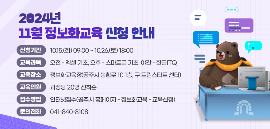 2024년 11월 정보화교육 신청 안내

1. 신청기간 : 10.15.(화) 09:00 ~ 10.26.(토) 18:00
2. 교육과목 : 오전 - 엑셀 기초, 오후 - 스마트폰 기초, 야간 - 한글ITQ
3. 교육장소 : 정보화교육장(공주시 봉황로 10 1층, 구 드림스타트 센터)
4. 교육인원 : 과정당 20명 선착순
5. 접수방법 : 인터넷접수(공주시 홈페이지 - 정보화교육 - 교육신청)
6. 문의전화 : 041-840-8108