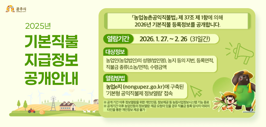 2026년 기본직불 등록정보 공개 안내
『농업농촌공익직불법』 제 37조 제 1항에 의해 2026년 기본직불 등록정보를 공개합니다.

열람기간
2026. 1. 27. ~ 2. 26 (31일간)

대상정보
농업인(농업법인)의 성명(법인명), 농지 등의 지번, 등록면적, 직불금 종류(소농/면적), 수령금액

열람방법
농업e지 (nongupez.go.kr)에 구축된 ‘기본형 공익직불제 정보열람’ 접속

※ 공개 기간 이후 정보열람을 위한 개인인증, 정보제공 등 농림사업정보시스템 기능 종료
※ 공개기간 이후 농업인 등의 정보열람·제공 요청이 있을 경우 직불금 등록 당사자 이외의 타인을 통한 개인정보 제공 불가