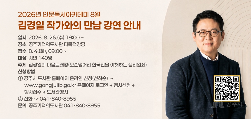 2026년 인문독서아카데미 8월
김경일 작가와의 만남 강연 안내
일시  2026. 8. 26.(수) 19:00 ~ 장소  공주기적의도서관 다목적강당 접수  8. 4.(화), 09:00 ~ 대상  시민 140명 주제  김경일의 마음트래킹(모순덩어리 한국인을 이해하는 심리열쇠) 신청방법 ① 공주시 도서관 홈페이지 온라인 신청(선착순)  →
      www.gongjulib.go.kr 홈페이지 로그인 → 행사신청 →
      행사접수 → 도서관행사 ② 전화 -> 041-840-8955 문의  공주기적의도서관 041-840-8955