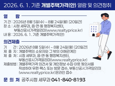 2026. 6. 1. 기준 개별주택가격(안) 열람 및 의견청취
열열람람 
기 간 : 2026년 8월 5일(수) ∼ 8월 24일(월) [20일간] 장 소 : 시청 세무과, 읍·면·동 행정복지센터, 
             부동산공시가격알리미(www.realtyprice.kr) 내 용 : 2026. 6. 1. 기준 개별주택가격(안)
의견제출
기        간 : 2026년 8월 5일(수) ∼ 8월 24일(월) [20일간] 제  출  자 : 개별주택의 소유자와 그 밖의 이해관계인 제  출  처 : 시청 세무과, 읍·면·동 행정복지센터, 
                   부동산공시가격알리미(www.realtyprice.kr) 제출방법 : 개별주택가격 의견서 및 개인정보 수집·이용 동의서를
                   작성하여 우편ㆍ팩스 또는 방문 접수, 부동산공시가격알리미                    (www.realtyprice.kr)온라인 접수
문  의  처  공주시청 세무과 041-840-8193