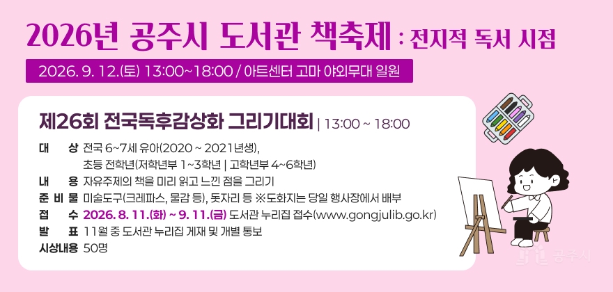 2026년 공주시 도서관 책축제 : 전지적 독서 시점
2026. 9. 12.(토) 13:00~18:00 / 아트센터 고마 야외무대 일원

제26회 전국독후감상화 그리기대회 | 13:00 ~ 18:00
· 대 상 : 전국 6~7세 유아(2020 ~ 2021년생), 초등 전학년(저학년부 1~3학년 | 고학년부 4~6학년)
· 내 용 : 자유주제의 책을 미리 읽고 느낀 점을 그리기
· 준비물: 미술도구(크레파스, 물감 등), 돗자리 등 ※도화지는 당일 행사장에서 배부
· 접 수 : 2026. 8. 11.(화) ~ 9. 11.(금) 도서관 누리집 접수(www.gongjulib.go.kr)
· 발 표 : 11월 중 도서관 누리집 게재 및 개별 통보
· 시상내용 : 50명