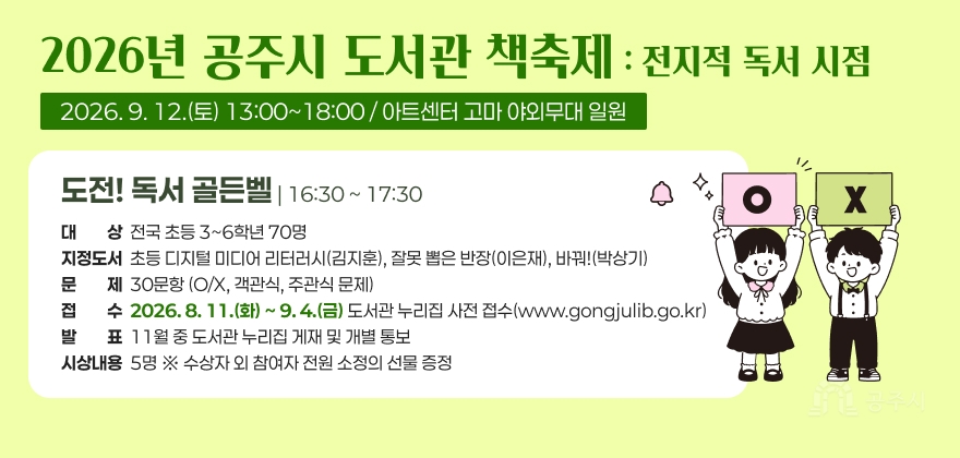 2026년 공주시 도서관 책축제 : 전지적 독서 시점
2026. 9. 12.(토) 13:00~18:00 / 아트센터 고마 야외무대 일원
도전! 독서 골든벨 | 16:30 ~ 17:30
· 대 상 : 전국 초등 3~6학년 70명
· 지정도서 : 초등 디지털 미디어 리터러시(김지훈), 잘못 뽑은 반장(이은재), 바꿔!(박상기)
· 문 제 : 30문항(O/X, 객관식, 주관식 문제)
· 접 수 : 2026. 8. 11.(화) ~ 9. 4.(금)
도서관 누리집 사전 접수(www.gongjulib.go.kr)
· 시상내용 : 5명 ※ 수상자 외 참여자 전원 소정의 선물 증정